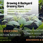 A graphic that says "Growing a Backyard Grocery Store. Centralia Regional Library February 24, 2024 11-2PM. Presentation by: Ellie McClelland and Lauren Schwartz. Welcome to everyone, no registration needed. We recommend bringing something to take notes in! Bring vegetable, fruit, or flower seeds to exchange with other gardeners, beginners and experienced."